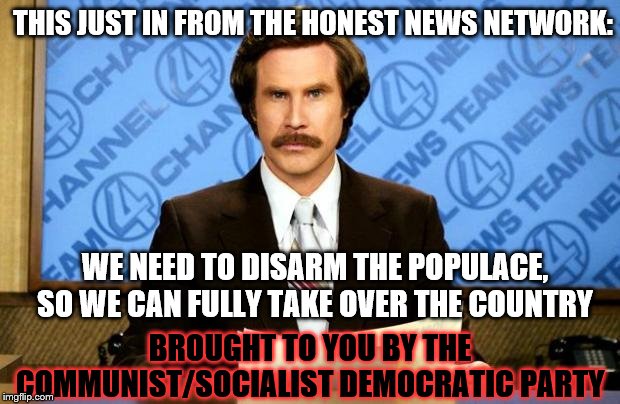Breaking News-Honest News | THIS JUST IN FROM THE HONEST NEWS NETWORK:; WE NEED TO DISARM THE POPULACE, SO WE CAN FULLY TAKE OVER THE COUNTRY; BROUGHT TO YOU BY THE COMMUNIST/SOCIALIST DEMOCRATIC PARTY | image tagged in breaking news,memes,funny memes,politics | made w/ Imgflip meme maker