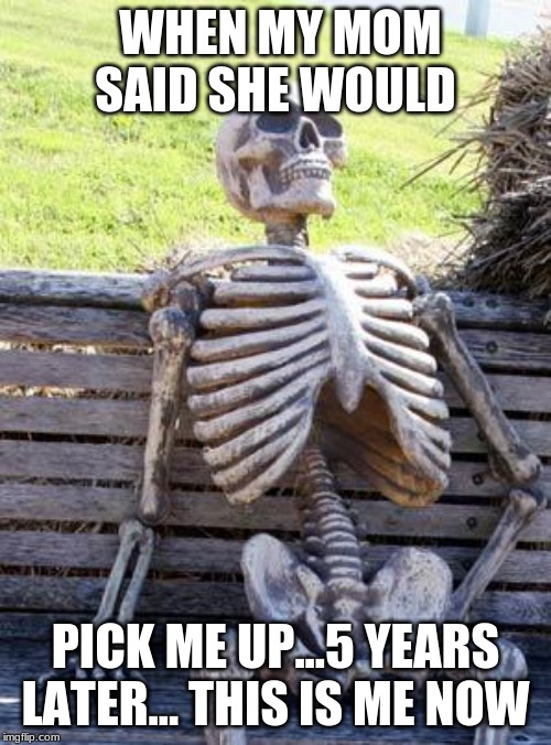 Waiting Skeleton | WHEN MY MOM SAID SHE WOULD; PICK ME UP...5 YEARS LATER... THIS IS ME NOW | image tagged in memes,waiting skeleton | made w/ Imgflip meme maker