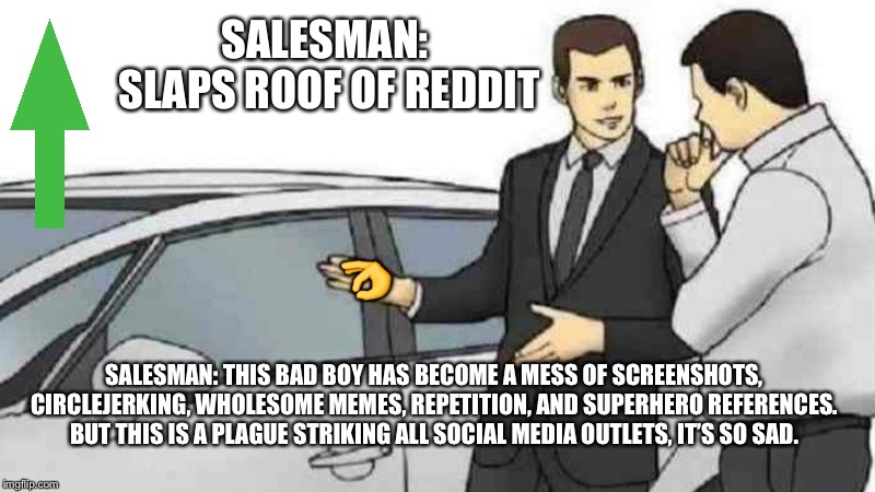 We need to change this! We must go back to the time of creativity |  SALESMAN: 
SLAPS ROOF OF REDDIT; 👌; SALESMAN: THIS BAD BOY HAS BECOME A MESS OF SCREENSHOTS, CIRCLEJERKING, WHOLESOME MEMES, REPETITION, AND SUPERHERO REFERENCES. BUT THIS IS A PLAGUE STRIKING ALL SOCIAL MEDIA OUTLETS, IT’S SO SAD. | image tagged in memes,car salesman slaps roof of car,dank memes,dank meme,sad,reddit | made w/ Imgflip meme maker