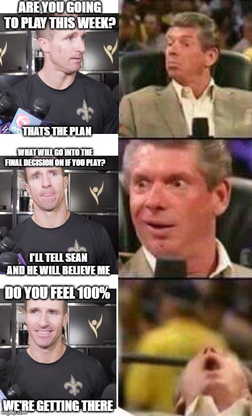 Vince McMahon  | ARE YOU GOING TO PLAY THIS WEEK? THATS THE PLAN; WHAT WILL GO INTO THE FINAL DECISION ON IF YOU PLAY? I'LL TELL SEAN AND HE WILL BELIEVE ME; DO YOU FEEL 100%; WE'RE GETTING THERE | image tagged in vince mcmahon,Saints | made w/ Imgflip meme maker