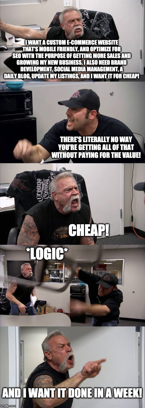 American Chopper Argument | I WANT A CUSTOM E-COMMERCE WEBSITE THAT'S MOBILE FRIENDLY, AND OPTIMIZE FOR SEO WITH THE PURPOSE OF GETTING MORE SALES AND GROWING MY NEW BUSINESS. I ALSO NEED BRAND DEVELOPMENT, SOCIAL MEDIA MANAGEMENT, A DAILY BLOG, UPDATE MY LISTINGS, AND I WANT IT FOR CHEAP! THERE'S LITERALLY NO WAY YOU'RE GETTING ALL OF THAT WITHOUT PAYING FOR THE VALUE! CHEAP! *LOGIC*; AND I WANT IT DONE IN A WEEK! | image tagged in memes,american chopper argument | made w/ Imgflip meme maker