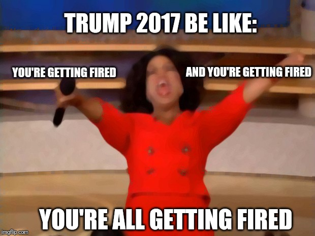 Oprah You Get A | TRUMP 2017 BE LIKE:; YOU'RE GETTING FIRED; AND YOU'RE GETTING FIRED; YOU'RE ALL GETTING FIRED | image tagged in memes,oprah you get a | made w/ Imgflip meme maker