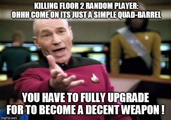 Killing Floor 2 Quad barrel Doomstick shotgun | KILLING FLOOR 2 RANDOM PLAYER: OHHH COME ON ITS JUST A SIMPLE QUAD-BARREL; YOU HAVE TO FULLY UPGRADE FOR TO BECOME A DECENT WEAPON ! | image tagged in memes,picard wtf,picard killing floor 2,picard killing floor | made w/ Imgflip meme maker