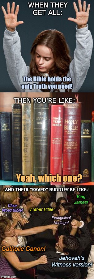 When those folks get preachy... | WHEN THEY GET ALL:; The Bible holds the
only Truth you need! THEN YOU'RE LIKE:; Yeah, which one? AND THEIR "SAVED" BUDDIES BE LIKE:; King
James! Clear Word Bible! Luther Bible! Evangelical
Heritage! Catholic Canon! Jehovah's Witness version! | image tagged in when xians argue,christians,arguing,the bible,the so-called truth,glad i am pagan | made w/ Imgflip meme maker