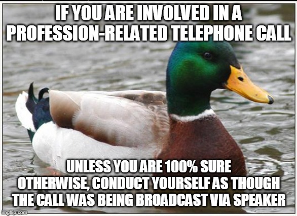 Actual Advice Mallard Meme | IF YOU ARE INVOLVED IN A PROFESSION-RELATED TELEPHONE CALL; UNLESS YOU ARE 100% SURE OTHERWISE, CONDUCT YOURSELF AS THOUGH THE CALL WAS BEING BROADCAST VIA SPEAKER | image tagged in memes,actual advice mallard,AdviceAnimals | made w/ Imgflip meme maker