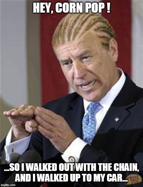 Hey, Corn Pop! | HEY, CORN POP ! ...SO I WALKED OUT WITH THE CHAIN,
AND I WALKED UP TO MY CAR... | image tagged in corn pop,joe biden,liberal logic,funny memes,political memes | made w/ Imgflip meme maker