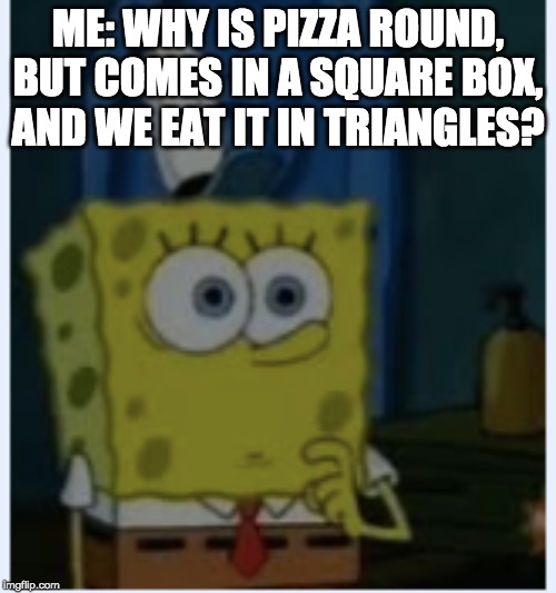 ME: WHY IS PIZZA ROUND, BUT COMES IN A SQUARE BOX, AND WE EAT IT IN TRIANGLES? | image tagged in spongebob | made w/ Imgflip meme maker
