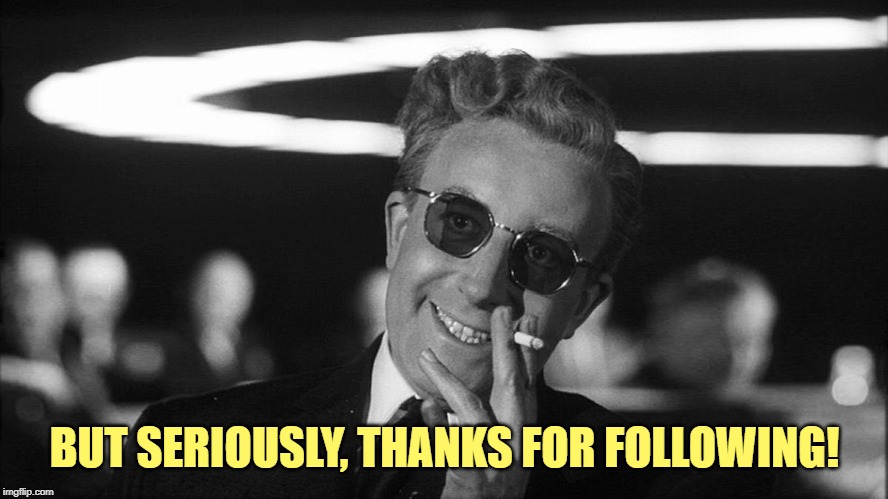 Doctor Strangelove says... | BUT SERIOUSLY, THANKS FOR FOLLOWING! | image tagged in doctor strangelove says | made w/ Imgflip meme maker