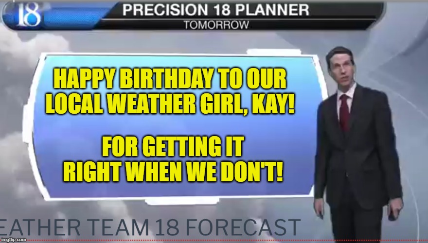 Weatherman | HAPPY BIRTHDAY TO OUR LOCAL WEATHER GIRL, KAY! FOR GETTING IT RIGHT WHEN WE DON'T! | image tagged in weatherman | made w/ Imgflip meme maker