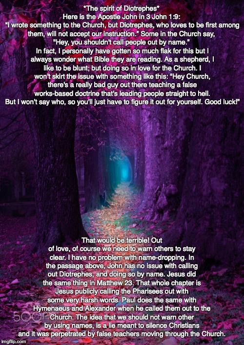 *The spirit of Diotrephes* 
Here is the Apostle John in 3 John 1:9: 
“I wrote something to the Church, but Diotrephes, who loves to be first among them, will not accept our instruction.” Some in the Church say, 
"Hey, you shouldn't call people out by name.” 
In fact, I personally have gotten so much flak for this but I always wonder what Bible they are reading. As a shepherd, I like to be blunt; but doing so in love for the Church. I won’t skirt the issue with something like this: "Hey Church, there's a really bad guy out there teaching a false works-based doctrine that’s leading people straight to hell. But I won’t say who, so you’ll just have to figure it out for yourself. Good luck!”; That would be terrible! Out of love, of course we need to warn others to stay clear. I have no problem with name-dropping. In the passage above, John has no issue with calling out Diotrephes, and doing so by name. Jesus did the same thing in Matthew 23. That whole chapter is Jesus publicly calling the Pharisees out with some very harsh words. Paul does the same with Hymenaeus and Alexander when he called them out to the Church. The idea that we should not warn other by using names, is a lie meant to silence Christians and it was perpetrated by false teachers moving through the Church. | image tagged in christian,jesus,bible,god | made w/ Imgflip meme maker
