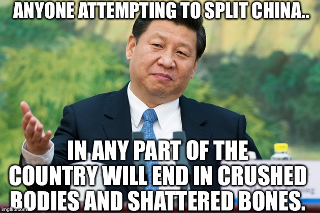 Xi Jinping |  ANYONE ATTEMPTING TO SPLIT CHINA.. IN ANY PART OF THE COUNTRY WILL END IN CRUSHED BODIES AND SHATTERED BONES. | image tagged in xi jinping | made w/ Imgflip meme maker