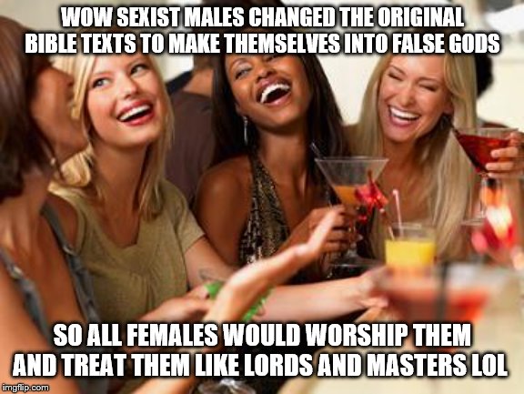 woman laughing | WOW SEXIST MALES CHANGED THE ORIGINAL BIBLE TEXTS TO MAKE THEMSELVES INTO FALSE GODS; SO ALL FEMALES WOULD WORSHIP THEM AND TREAT THEM LIKE LORDS AND MASTERS LOL | image tagged in woman laughing | made w/ Imgflip meme maker