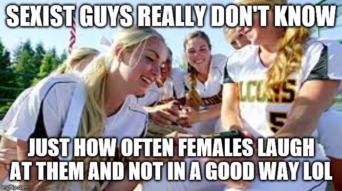 Softball girls laughing2 | SEXIST GUYS REALLY DON'T KNOW; JUST HOW OFTEN FEMALES LAUGH AT THEM AND NOT IN A GOOD WAY LOL | image tagged in softball girls laughing2 | made w/ Imgflip meme maker