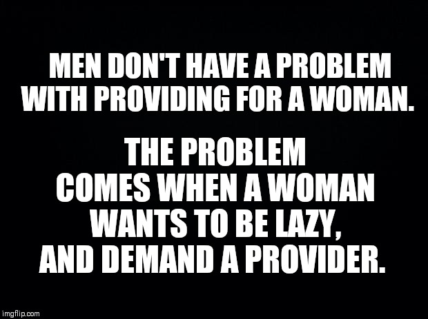 Black background | THE PROBLEM COMES WHEN A WOMAN WANTS TO BE LAZY, AND DEMAND A PROVIDER. MEN DON'T HAVE A PROBLEM WITH PROVIDING FOR A WOMAN. | image tagged in black background | made w/ Imgflip meme maker