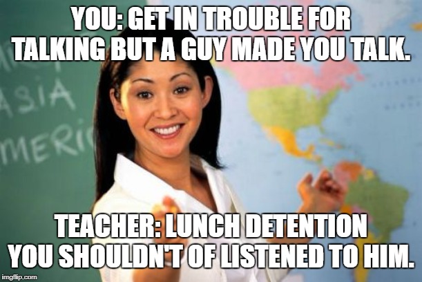 Unhelpful High School Teacher Meme | YOU: GET IN TROUBLE FOR TALKING BUT A GUY MADE YOU TALK. TEACHER: LUNCH DETENTION YOU SHOULDN'T OF LISTENED TO HIM. | image tagged in memes,unhelpful high school teacher | made w/ Imgflip meme maker