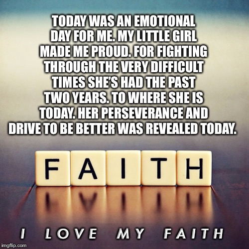 Faith | TODAY WAS AN EMOTIONAL DAY FOR ME. MY LITTLE GIRL MADE ME PROUD. FOR FIGHTING THROUGH THE VERY DIFFICULT TIMES SHE’S HAD THE PAST TWO YEARS. TO WHERE SHE IS TODAY. HER PERSEVERANCE AND DRIVE TO BE BETTER WAS REVEALED TODAY. I    L O V E    M Y    F A I T H | image tagged in faith | made w/ Imgflip meme maker