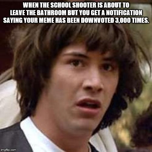 Conspiracy Keanu | WHEN THE SCHOOL SHOOTER IS ABOUT TO LEAVE THE BATHROOM BUT YOU GET A NOTIFICATION SAYING YOUR MEME HAS BEEN DOWNVOTED 3,000 TIMES. | image tagged in memes,conspiracy keanu | made w/ Imgflip meme maker