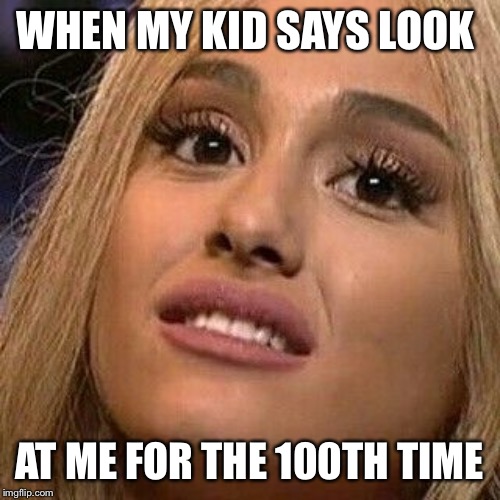 Ariana Grande H2GKMO | WHEN MY KID SAYS LOOK; AT ME FOR THE 100TH TIME | image tagged in ariana grande h2gkmo | made w/ Imgflip meme maker