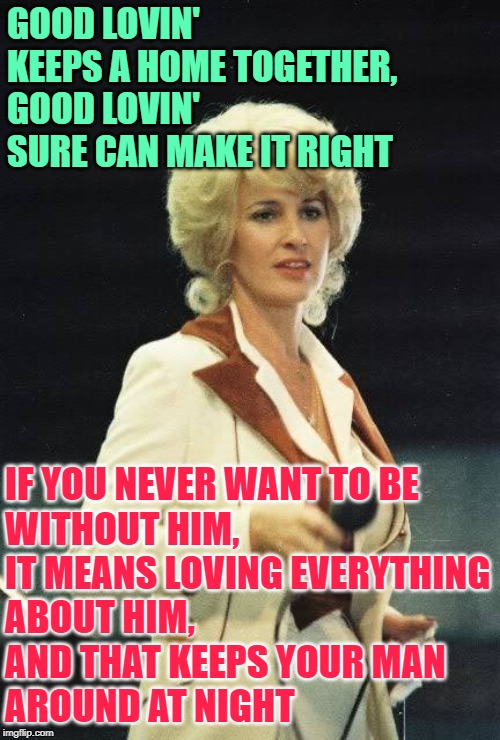 Good Lovin' (Tammy Wynette) | GOOD LOVIN' KEEPS A HOME TOGETHER,
GOOD LOVIN' SURE CAN MAKE IT RIGHT; IF YOU NEVER WANT TO BE
WITHOUT HIM,
IT MEANS LOVING EVERYTHING
ABOUT HIM,
AND THAT KEEPS YOUR MAN
AROUND AT NIGHT | image tagged in music,lyrics,country music,tammy wynette,life lessons,marriage | made w/ Imgflip meme maker