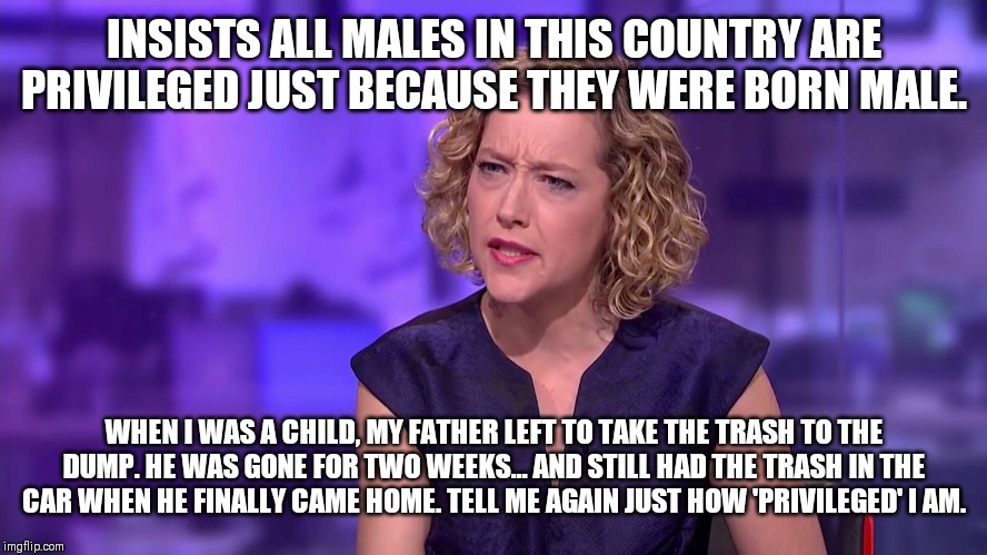 Cathy Newman feminist stunned | INSISTS ALL MALES IN THIS COUNTRY ARE PRIVILEGED JUST BECAUSE THEY WERE BORN MALE. WHEN I WAS A CHILD, MY FATHER LEFT TO TAKE THE TRASH TO THE DUMP. HE WAS GONE FOR TWO WEEKS... AND STILL HAD THE TRASH IN THE CAR WHEN HE FINALLY CAME HOME. TELL ME AGAIN JUST HOW 'PRIVILEGED' I AM. | image tagged in cathy newman feminist stunned | made w/ Imgflip meme maker