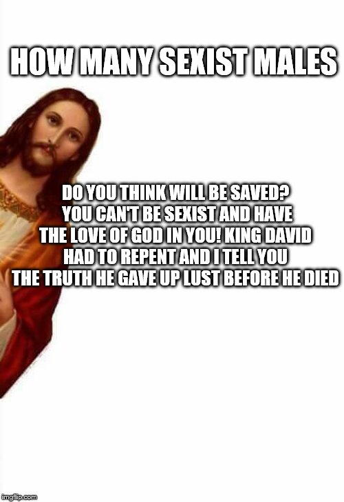 jesus watcha doin | HOW MANY SEXIST MALES; DO YOU THINK WILL BE SAVED?  YOU CAN'T BE SEXIST AND HAVE THE LOVE OF GOD IN YOU! KING DAVID HAD TO REPENT AND I TELL YOU THE TRUTH HE GAVE UP LUST BEFORE HE DIED | image tagged in jesus watcha doin | made w/ Imgflip meme maker