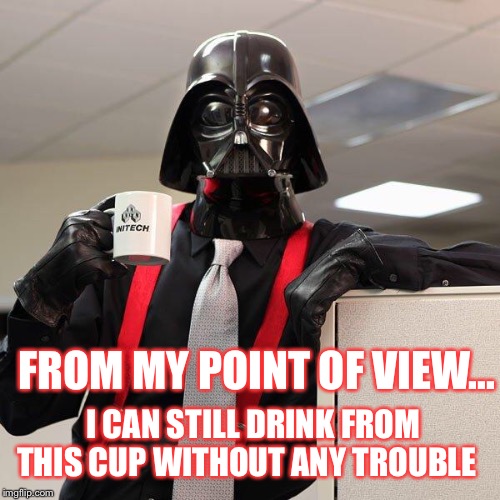 Darth Vader Office Space | FROM MY POINT OF VIEW... I CAN STILL DRINK FROM THIS CUP WITHOUT ANY TROUBLE | image tagged in darth vader office space | made w/ Imgflip meme maker