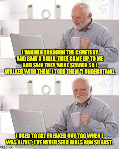 Hide the Pain Harold | I WALKED THROUGH THE CEMETERY AND SAW 3 GIRLS. THEY CAME UP TO ME AND SAID THEY WERE SCARED SO I WALKED WITH THEM. I TOLD THEM "I UNDERSTAND, I USED TO GET FREAKED OUT TOO WHEN I WAS ALIVE"; I’VE NEVER SEEN GIRLS RUN SO FAST. | image tagged in memes,hide the pain harold | made w/ Imgflip meme maker