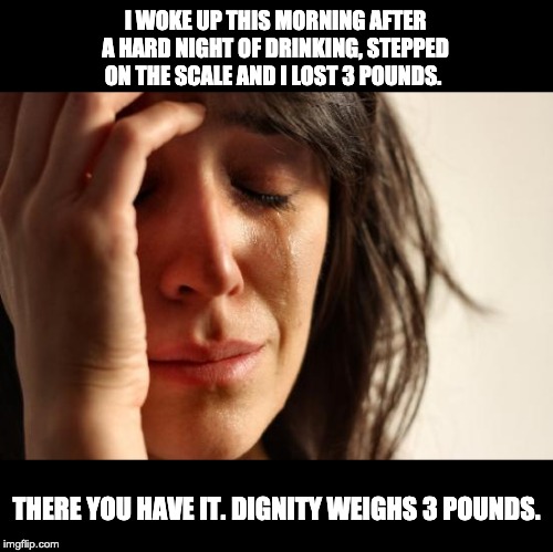 First World Problems Meme | I WOKE UP THIS MORNING AFTER A HARD NIGHT OF DRINKING, STEPPED ON THE SCALE AND I LOST 3 POUNDS. THERE YOU HAVE IT. DIGNITY WEIGHS 3 POUNDS. | image tagged in memes,first world problems | made w/ Imgflip meme maker