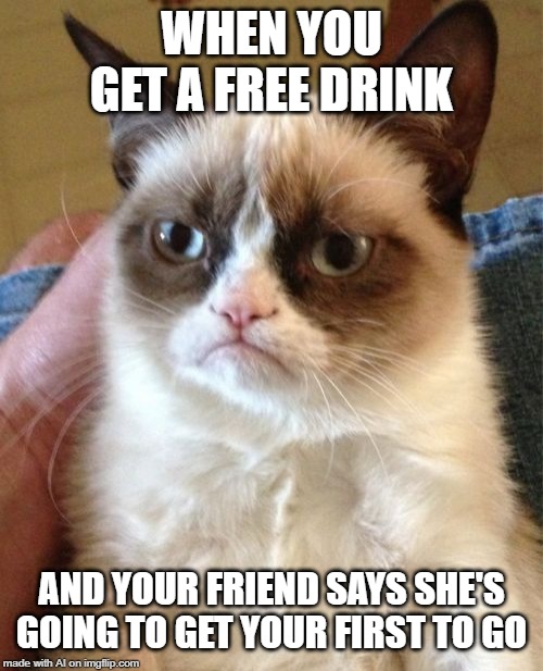 Grumpy Cat Meme |  WHEN YOU GET A FREE DRINK; AND YOUR FRIEND SAYS SHE'S GOING TO GET YOUR FIRST TO GO | image tagged in memes,grumpy cat | made w/ Imgflip meme maker