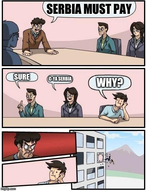 Boardroom Meeting Suggestion Meme | SERBIA MUST PAY; SURE; C-YA SERBIA; WHY? | image tagged in memes,boardroom meeting suggestion | made w/ Imgflip meme maker