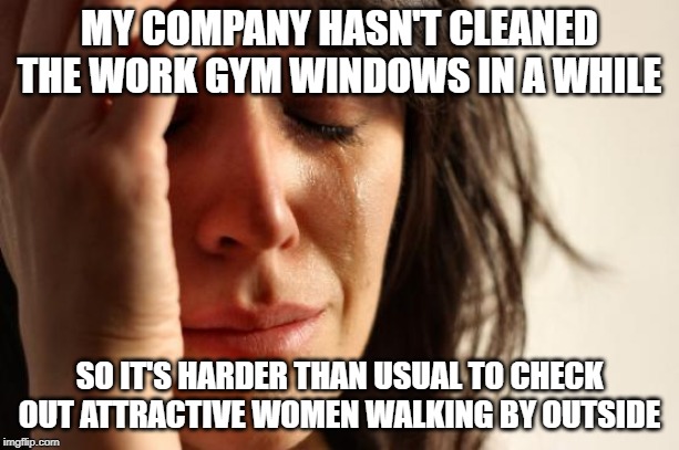 First World Problems | MY COMPANY HASN'T CLEANED THE WORK GYM WINDOWS IN A WHILE; SO IT'S HARDER THAN USUAL TO CHECK OUT ATTRACTIVE WOMEN WALKING BY OUTSIDE | image tagged in memes,first world problems,AdviceAnimals | made w/ Imgflip meme maker