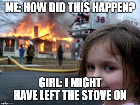 Disaster Girl | ME: HOW DID THIS HAPPEN? GIRL: I MIGHT HAVE LEFT THE STOVE ON | image tagged in memes,disaster girl | made w/ Imgflip meme maker