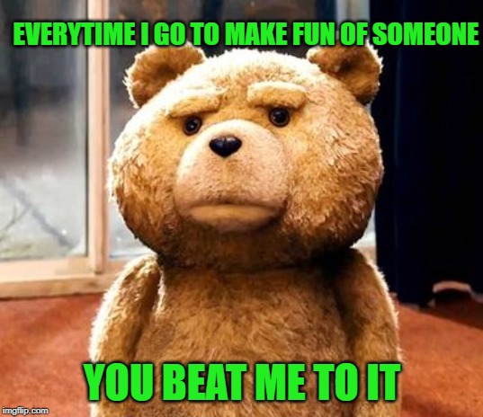 TED Meme | EVERYTIME I GO TO MAKE FUN OF SOMEONE YOU BEAT ME TO IT | image tagged in memes,ted | made w/ Imgflip meme maker