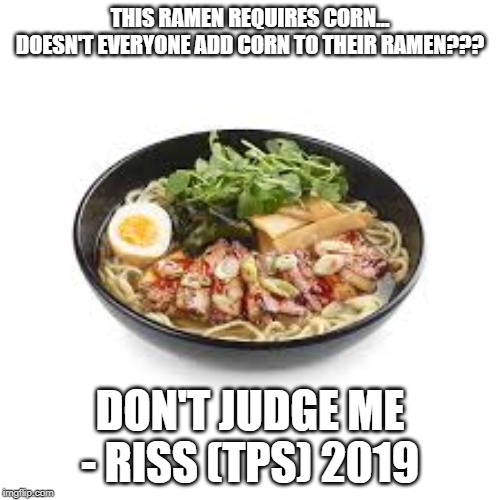 ramen | THIS RAMEN REQUIRES CORN...
DOESN'T EVERYONE ADD CORN TO THEIR RAMEN??? DON'T JUDGE ME - RISS (TPS) 2019 | image tagged in ramen | made w/ Imgflip meme maker