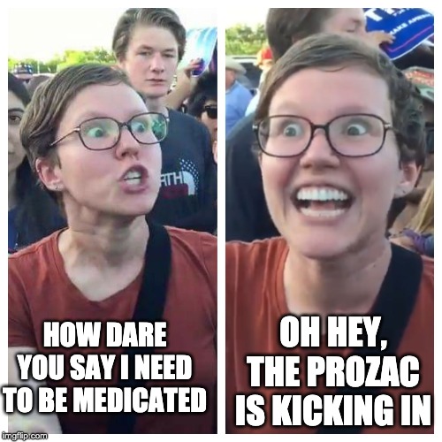Social Justice Warrior Hypocrisy | OH HEY, THE PROZAC IS KICKING IN; HOW DARE YOU SAY I NEED TO BE MEDICATED | image tagged in social justice warrior hypocrisy | made w/ Imgflip meme maker