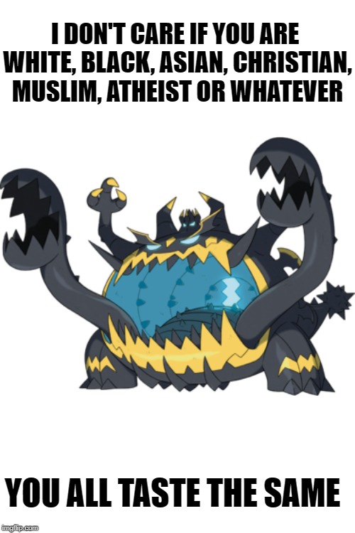 Good Guy Guzzlord | I DON'T CARE IF YOU ARE 

WHITE, BLACK, ASIAN, CHRISTIAN, MUSLIM, ATHEIST OR WHATEVER; YOU ALL TASTE THE SAME | image tagged in pokemon,pokemon sun and moon,equality | made w/ Imgflip meme maker