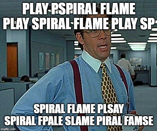 play spiral flame play sprisl flame spyia spirals flame splay spiral flame https://rpgmaker.net/games/11020/ | PLAY PSPIRAL FLAME PLAY SPIRAL FLAME PLAY SP; SPIRAL FLAME PLSAY SPIRAL FPALE SLAME PIRAL FAMSE | image tagged in spiral flamse plesay,sepris,pla ysprisal f,flame,f e pspiral,play spiral flame | made w/ Imgflip meme maker