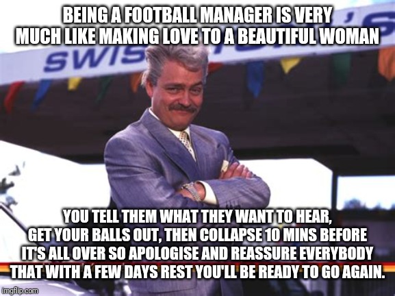 BEING A FOOTBALL MANAGER IS VERY MUCH LIKE MAKING LOVE TO A BEAUTIFUL WOMAN; YOU TELL THEM WHAT THEY WANT TO HEAR, GET YOUR BALLS OUT, THEN COLLAPSE 10 MINS BEFORE IT'S ALL OVER SO APOLOGISE AND REASSURE EVERYBODY THAT WITH A FEW DAYS REST YOU'LL BE READY TO GO AGAIN. | made w/ Imgflip meme maker