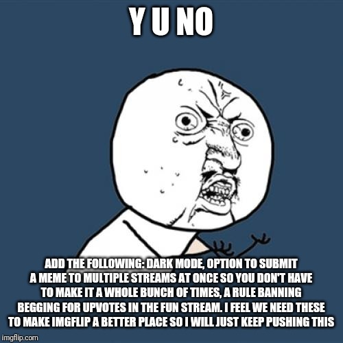 Y U No Meme | Y U NO; ADD THE FOLLOWING: DARK MODE, OPTION TO SUBMIT A MEME TO MULTIPLE STREAMS AT ONCE SO YOU DON'T HAVE TO MAKE IT A WHOLE BUNCH OF TIMES, A RULE BANNING BEGGING FOR UPVOTES IN THE FUN STREAM. I FEEL WE NEED THESE TO MAKE IMGFLIP A BETTER PLACE SO I WILL JUST KEEP PUSHING THIS | image tagged in memes,y u no | made w/ Imgflip meme maker