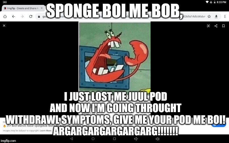 I Can't Believe He Done This | SPONGE BOI ME BOB, I JUST LOST ME JUUL POD AND NOW I'M GOING THROUGHT WITHDRAWL SYMPTOMS, GIVE ME YOUR POD ME BOI!
ARGARGARGARGARGARG!!!!!!! | image tagged in yelling mr krabs | made w/ Imgflip meme maker