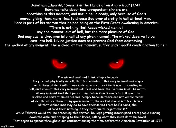 Jonathan Edwards, "Sinners in the Hands of an Angry God” [1741]
Edwards talks about how unrepentant sinners are breathing at this moment, and not in hell already, only because of God’s mercy; giving them more time to choose God over eternity in hell without Him. 
Here is part of his sermon that helped bring on the First Great Awakening in America:
"There is nothing that keeps wicked men, at any one moment, out of hell, but the mere pleasure of God.
God may cast wicked men into hell at any given moment. The wicked deserve to be cast into hell. Divine justice does not prevent God from destroying the wicked at any moment. The wicked, at this moment, suffer under God's condemnation to hell. The wicked must not think, simply because they're not physically in hell, that God is not--at this very moment--as angry with them as He is with those miserable creatures He is now tormenting in hell, and who--at this very moment--do feel and bear the fierceness of His wrath. 
At any moment God shall permit him, Satan stands ready to fall upon the wicked and seize them as his own. Simply because there are not visible means of death before them at any given moment, the wicked should not feel secure. 
All that wicked men may do to save themselves from hell's pains, shall afford them nothing if they continue to reject Christ."
While Edwards would still be preaching this sermon, he kept getting interrupted from people running down the aisle and dropping to their knees, asking what they must do to be saved.
That began to spread throughout our continent during the time before the American Revolution of 1776. | image tagged in christian,jesus,bible,god | made w/ Imgflip meme maker