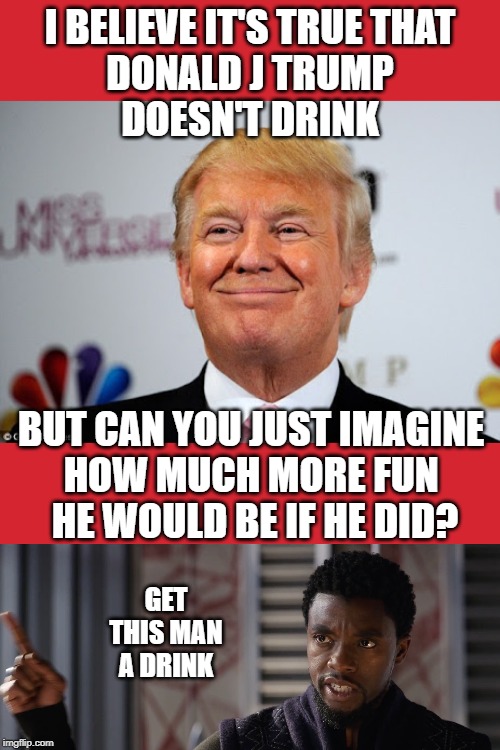 Get this man a Drink! | I BELIEVE IT'S TRUE THAT
 DONALD J TRUMP 
DOESN'T DRINK; BUT CAN YOU JUST IMAGINE 
HOW MUCH MORE FUN 
HE WOULD BE IF HE DID? GET THIS MAN A DRINK | image tagged in black panther get this man a,alcohol,donald trump,drinking,drink,get this man a drink | made w/ Imgflip meme maker