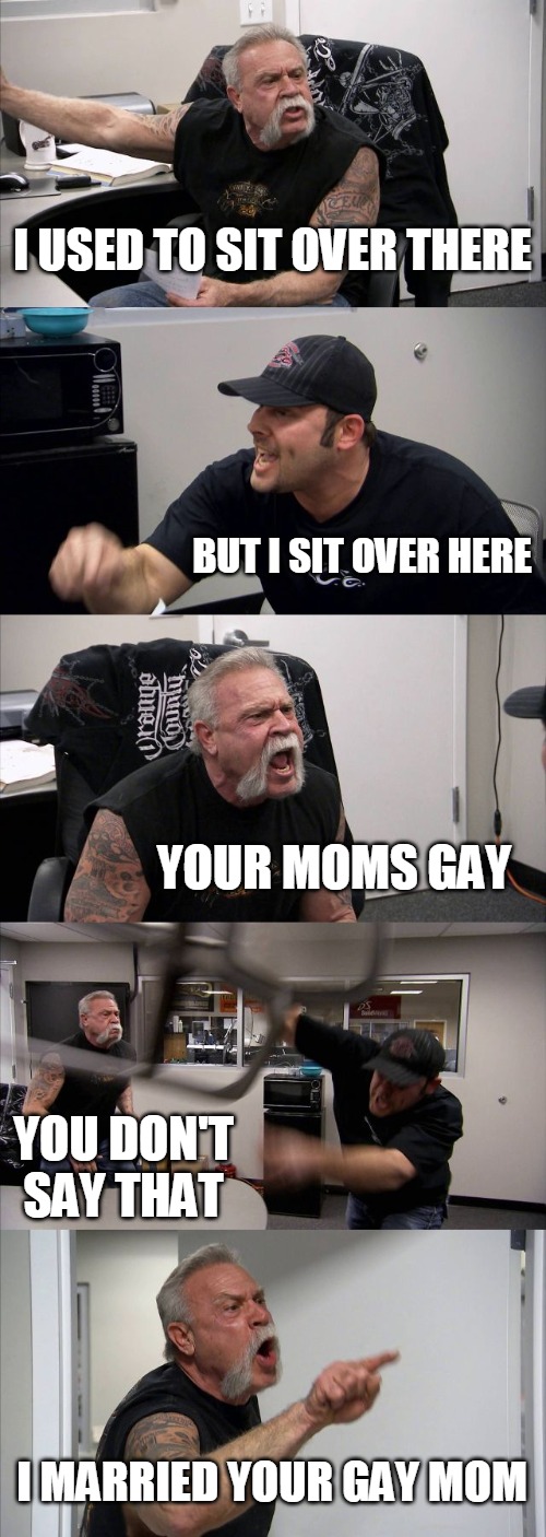 American Chopper Argument | I USED TO SIT OVER THERE; BUT I SIT OVER HERE; YOUR MOMS GAY; YOU DON'T SAY THAT; I MARRIED YOUR GAY MOM | image tagged in memes,american chopper argument | made w/ Imgflip meme maker