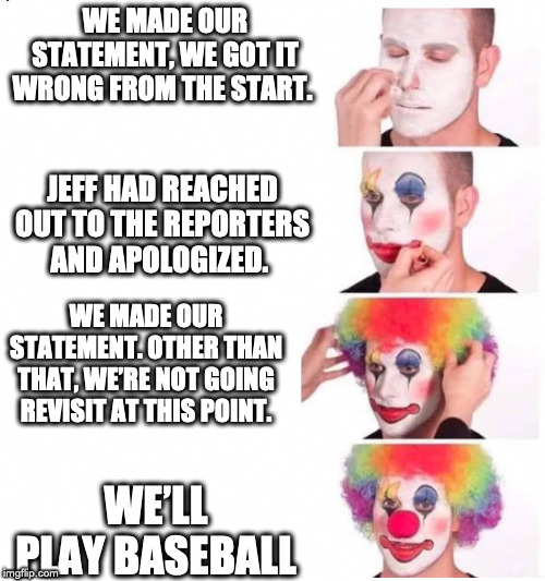 clown makeup | WE MADE OUR STATEMENT, WE GOT IT WRONG FROM THE START. JEFF HAD REACHED OUT TO THE REPORTERS AND APOLOGIZED. WE MADE OUR STATEMENT. OTHER THAN THAT, WE’RE NOT GOING REVISIT AT THIS POINT. WE’LL PLAY BASEBALL | image tagged in clown makeup | made w/ Imgflip meme maker