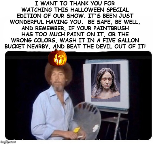 bob ross painting | I WANT TO THANK YOU FOR WATCHING THIS HALLOWEEN SPECIAL EDITION OF OUR SHOW. IT'S BEEN JUST WONDERFUL HAVING YOU.  BE SAFE, BE WELL, AND REMEMBER, IF YOUR PAINTBRUSH HAS TOO MUCH PAINT ON IT, OR THE WRONG COLORS, WASH IT IN A FIVE GALLON BUCKET NEARBY, AND BEAT THE DEVIL OUT OF IT! | image tagged in bob ross painting | made w/ Imgflip meme maker