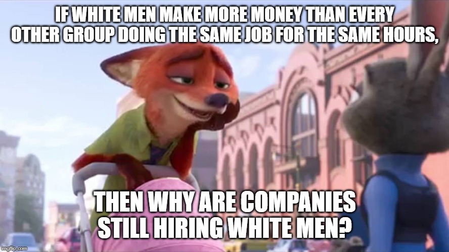 Condescending Nick Wilde | IF WHITE MEN MAKE MORE MONEY THAN EVERY OTHER GROUP DOING THE SAME JOB FOR THE SAME HOURS, THEN WHY ARE COMPANIES STILL HIRING WHITE MEN? | image tagged in condescending nick wilde | made w/ Imgflip meme maker