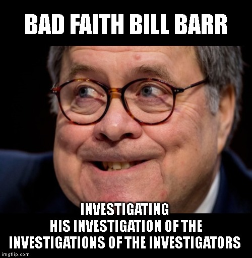 Attorney General Bill Barr Travels the World Looking for People to Blame for Trump's Crimes | BAD FAITH BILL BARR; INVESTIGATING
 HIS INVESTIGATION OF THE INVESTIGATIONS OF THE INVESTIGATORS | image tagged in impeach trump,bill barr,impeach barr,criminals,corrupt,liars | made w/ Imgflip meme maker