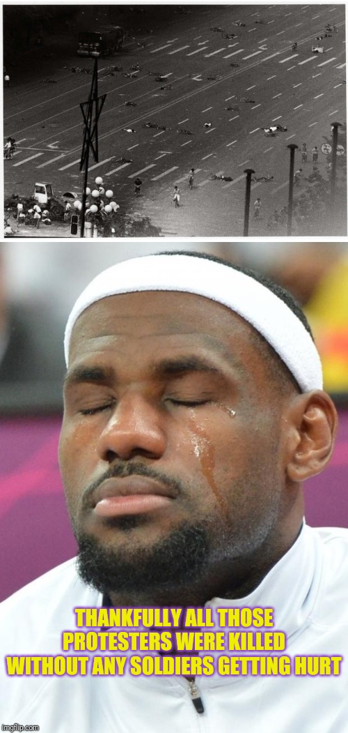 THANKFULLY ALL THOSE PROTESTERS WERE KILLED WITHOUT ANY SOLDIERS GETTING HURT | image tagged in lebron james crying,tienanmen square after the tanks | made w/ Imgflip meme maker