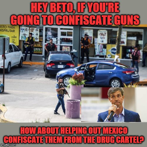 Beto? Beto? Has anyone seen Beto? | HEY BETO, IF YOU'RE GOING TO CONFISCATE GUNS; HOW ABOUT HELPING OUT MEXICO CONFISCATE THEM FROM THE DRUG CARTEL? | image tagged in beto,gun confiscation | made w/ Imgflip meme maker