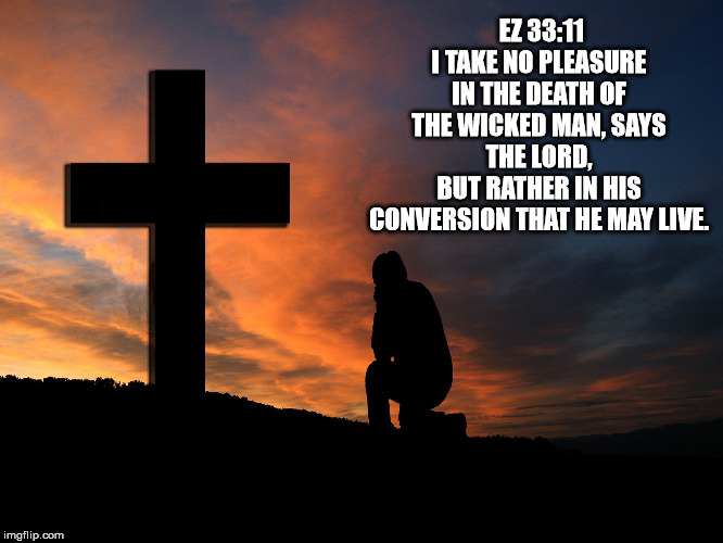 salvation | EZ 33:11
I TAKE NO PLEASURE IN THE DEATH OF THE WICKED MAN, SAYS THE LORD,
BUT RATHER IN HIS CONVERSION THAT HE MAY LIVE. | image tagged in catholic,church,jesus christ,bible,cross,love | made w/ Imgflip meme maker